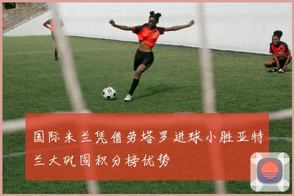 国际米兰凭借劳塔罗进球小胜亚特兰大巩固积分榜优势