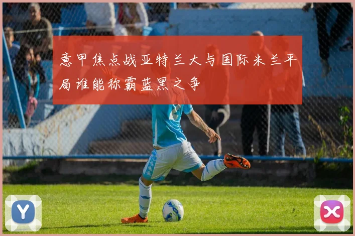 意甲焦点战亚特兰大与国际米兰平局谁能称霸蓝黑之争