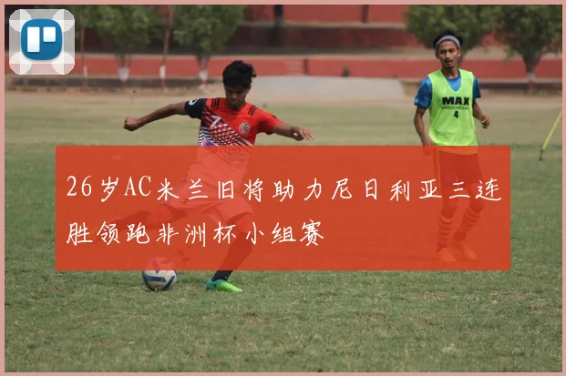 26岁AC米兰旧将助力尼日利亚三连胜领跑非洲杯小组赛