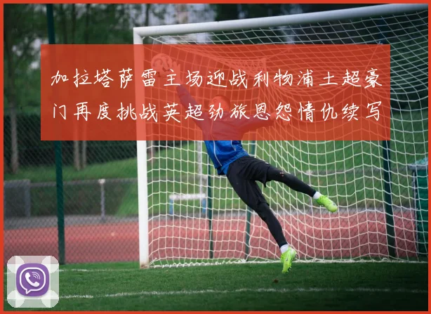 加拉塔萨雷主场迎战利物浦土超豪门再度挑战英超劲旅恩怨情仇续写传奇